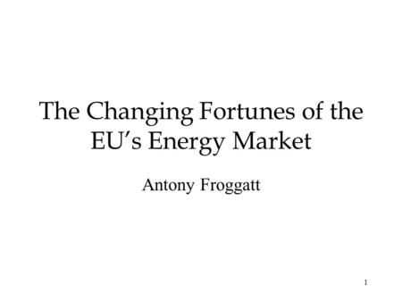 1 The Changing Fortunes of the EUs Energy Market Antony Froggatt.