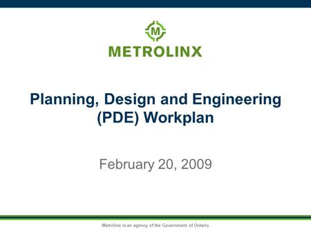 Metrolinx is an agency of the Government of Ontario Planning, Design and Engineering (PDE) Workplan February 20, 2009.