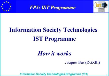 The IST Programme Information Society Technologies Programme (IST ) 1 FP5: IST Programme Information Society Technologies IST Programme How it works Jacques.