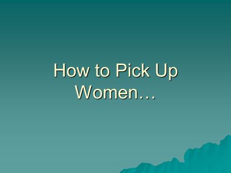 How to Pick Up Women…. Using IR Strategies By Mike Wooldridge May 9, 2006.