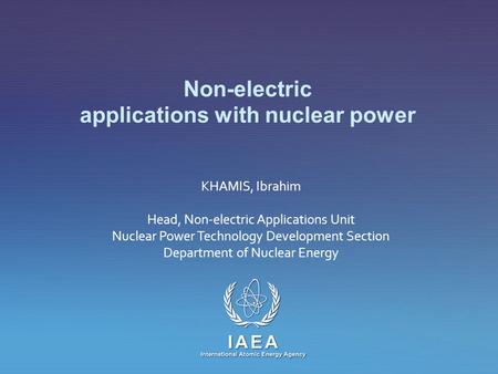 IAEA International Atomic Energy Agency Non-electric applications with nuclear power KHAMIS, Ibrahim Head, Non-electric Applications Unit Nuclear Power.