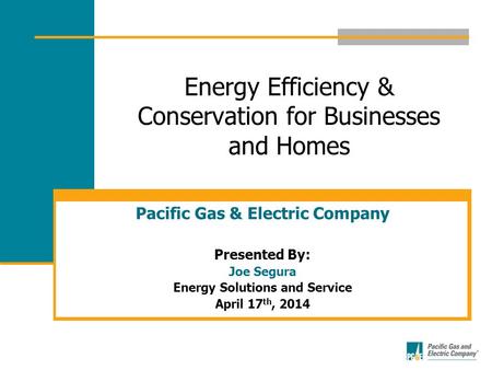 Energy Efficiency & Conservation for Businesses and Homes Pacific Gas & Electric Company Presented By: Joe Segura Energy Solutions and Service April 17.