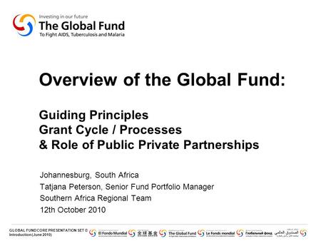 Overview of the Global Fund: Guiding Principles Grant Cycle / Processes & Role of Public Private Partnerships Johannesburg, South Africa Tatjana Peterson,