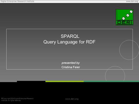  Copyright 2004 Digital Enterprise Research Institute. All rights reserved. www.deri.org SPARQL Query Language for RDF presented by Cristina Feier.