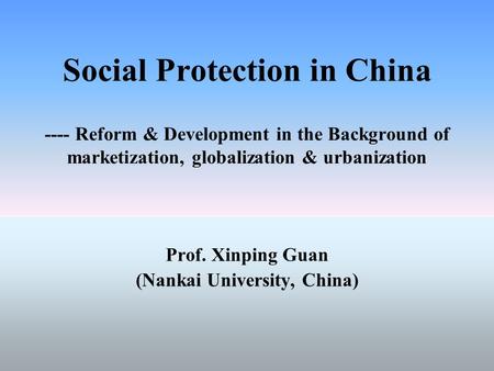 Social Protection in China ---- Reform & Development in the Background of marketization, globalization & urbanization Prof. Xinping Guan (Nankai University,