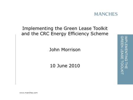 Www.manches.com IMPLEMENTING THE GREEN LEASE TOOLKIT Implementing the Green Lease Toolkit and the CRC Energy Efficiency Scheme John Morrison 10 June 2010.