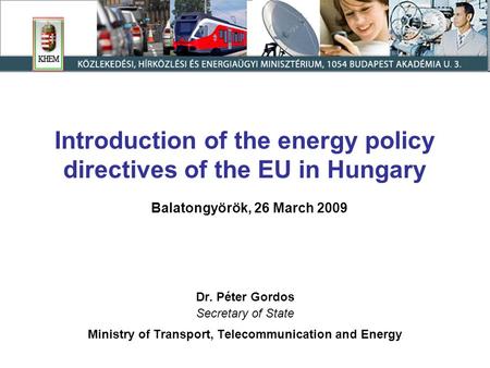 Introduction of the energy policy directives of the EU in Hungary Balatongyörök, 26 March 2009 Dr. Péter Gordos Secretary of State Ministry of Transport,