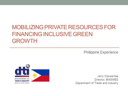 MOBILIZING PRIVATE RESOURCES FOR FINANCING INCLUSIVE GREEN GROWTH Philippine Experience Jerry Clavesillas Director, BMSMED Department of Trade and Industry.