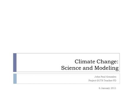 Climate Change: Science and Modeling John Paul Gonzales Project GUTS Teacher PD 6 January 2011.