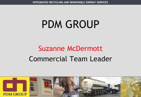 INTEGRATED RECYCLING AND RENEWABLE ENERGY SERVICES PDM GROUP Suzanne McDermott Commercial Team Leader.