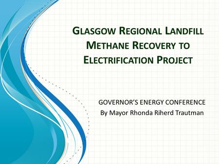 G LASGOW R EGIONAL L ANDFILL M ETHANE R ECOVERY TO E LECTRIFICATION P ROJECT GOVERNOR’S ENERGY CONFERENCE By Mayor Rhonda Riherd Trautman.