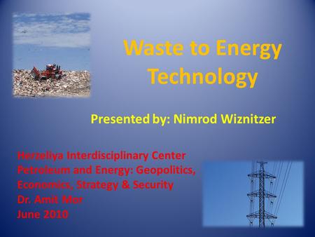 Herzeliya Interdisciplinary Center Petroleum and Energy: Geopolitics, Economics, Strategy & Security Dr. Amit Mor June 2010 Waste to Energy Technology.