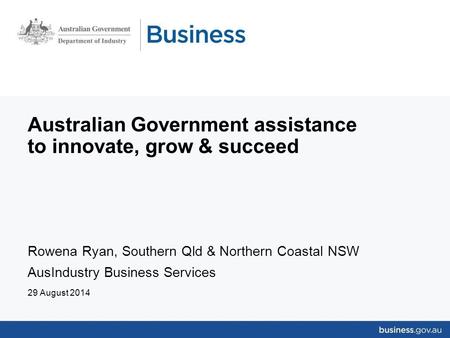 Australian Government assistance to innovate, grow & succeed Rowena Ryan, Southern Qld & Northern Coastal NSW AusIndustry Business Services 29 August 2014.