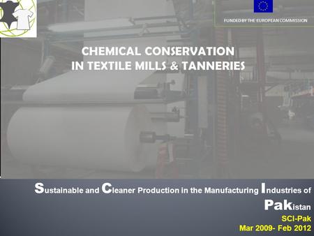 FUNDED BY THE EUROPEAN COMMISSION S ustainable and C leaner Production in the Manufacturing I ndustries of Pak istan SCI-Pak Mar 2009- Feb 2012.