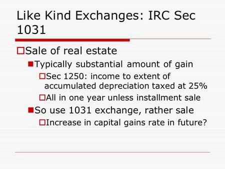 Like Kind Exchanges: IRC Sec 1031  Sale of real estate Typically substantial amount of gain  Sec 1250: income to extent of accumulated depreciation taxed.