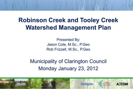 Robinson Creek and Tooley Creek Watershed Management Plan Presented By: Jason Cole, M.Sc., P.Geo Rob Frizzell, M.Sc., P.Geo Municipality of Clarington.