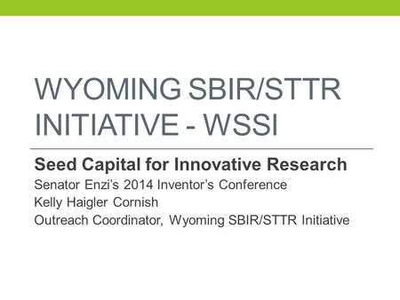 WYOMING SBIR/STTR INITIATIVE - WSSI Seed Capital for Innovative Research Senator Enzi’s 2014 Inventor’s Conference Kelly Haigler Cornish Outreach Coordinator,