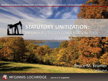 Bruce M. Kramer Of Counsel Arkansas Law Review Symposium: 75 th Anniversary of the Arkansas Conservation Act STATUTORY UNITIZATION: AN UNDER-UTILIZED CONSERVATION.