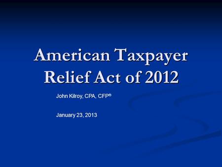 American Taxpayer Relief Act of 2012 John Kilroy, CPA, CFP ® January 23, 2013.