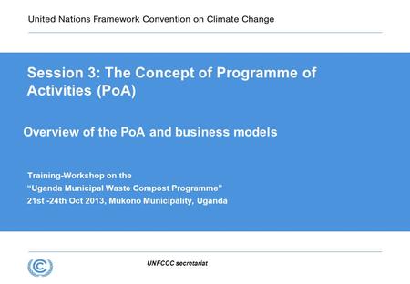 UNFCCC secretariat Overview of the PoA and business models Training-Workshop on the “Uganda Municipal Waste Compost Programme” 21st -24th Oct 2013, Mukono.