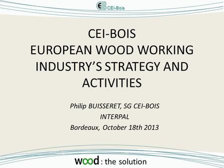 CEI-Bois : the solution CEI-BOIS EUROPEAN WOOD WORKING INDUSTRY’S STRATEGY AND ACTIVITIES Philip BUISSERET, SG CEI-BOIS INTERPAL Bordeaux, October 18th.