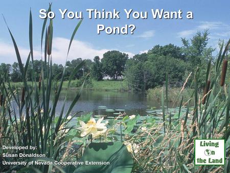 So You Think You Want a Pond? Developed by: Susan Donaldson University of Nevada Cooperative Extension USDA NRCS.