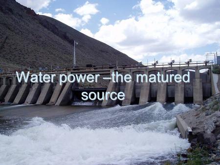 Water power –the matured source. Water power has a long history. Until the early twentieth century, water powered mills ground grain into flour, sawed.