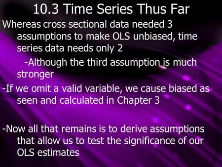 10.3 Time Series Thus Far Whereas cross sectional data needed 3 assumptions to make OLS unbiased, time series data needs only 2 -Although the third assumption.