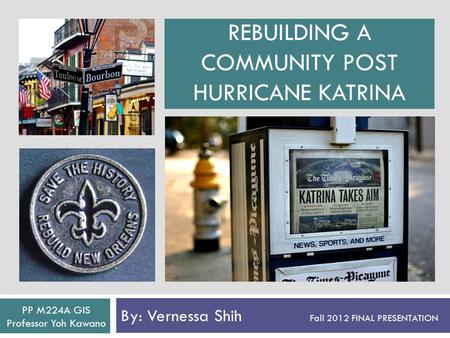 REBUILDING A COMMUNITY POST HURRICANE KATRINA By: Vernessa Shih Fall 2012 FINAL PRESENTATION PP M224A GIS Professor Yoh Kawano.