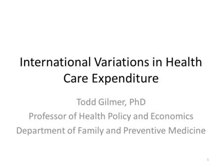 International Variations in Health Care Expenditure Todd Gilmer, PhD Professor of Health Policy and Economics Department of Family and Preventive Medicine.