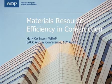 Materials Resource Efficiency in Construction Mark Collinson, WRAP EAUC Annual Conference, 18 th April.