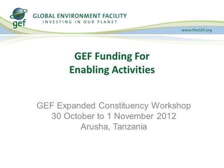 GEF Funding For Enabling Activities GEF Expanded Constituency Workshop 30 October to 1 November 2012 Arusha, Tanzania.