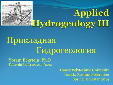 Прикладная Гидрогеология Tomsk Polytechnic University Tomsk, Russian Federation Spring Semester 2014 Yoram Eckstein, Ph.D. Fulbright Professor 2013/2014.