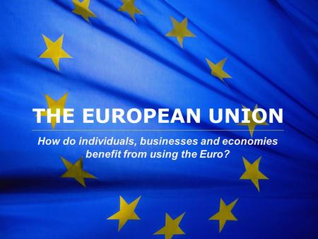 The European Union THE EUROPEAN UNION How do individuals, businesses and economies benefit from using the Euro?