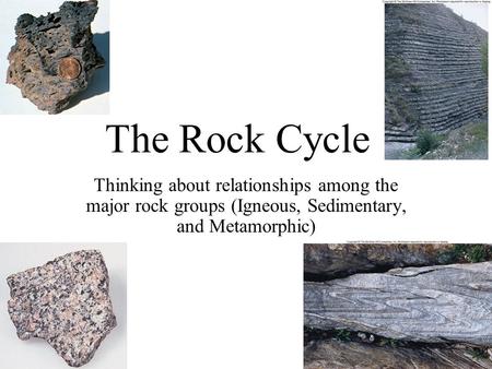 The Rock Cycle Thinking about relationships among the major rock groups (Igneous, Sedimentary, and Metamorphic)