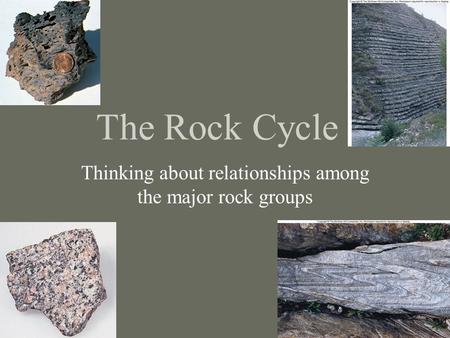 The Rock Cycle Thinking about relationships among the major rock groups.