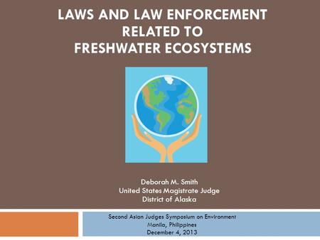 Deborah M. Smith United States Magistrate Judge District of Alaska LAWS AND LAW ENFORCEMENT RELATED TO FRESHWATER ECOSYSTEMS Second Asian Judges Symposium.