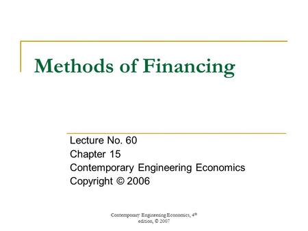 Contemporary Engineering Economics, 4 th edition, © 2007 Methods of Financing Lecture No. 60 Chapter 15 Contemporary Engineering Economics Copyright ©