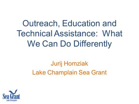 Outreach, Education and Technical Assistance: What We Can Do Differently Jurij Homziak Lake Champlain Sea Grant.