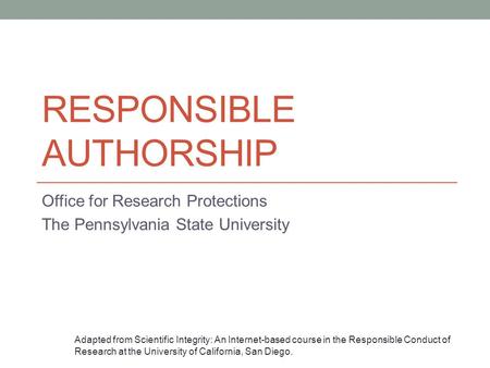 RESPONSIBLE AUTHORSHIP Office for Research Protections The Pennsylvania State University Adapted from Scientific Integrity: An Internet-based course in.