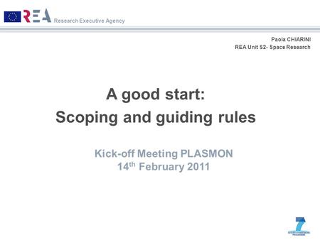 Research Executive Agency Paola CHIARINI REA Unit S2- Space Research A good start: Scoping and guiding rules Kick-off Meeting PLASMON 14 th February 2011.