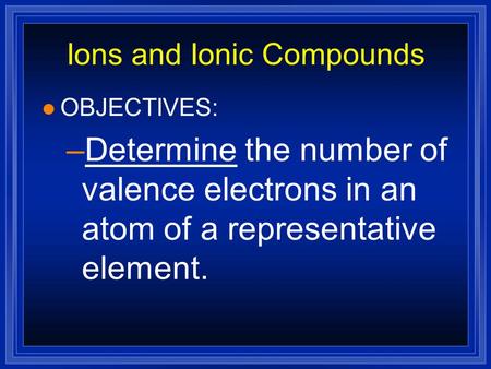 Ions and Ionic Compounds l OBJECTIVES: –Determine the number of valence electrons in an atom of a representative element.