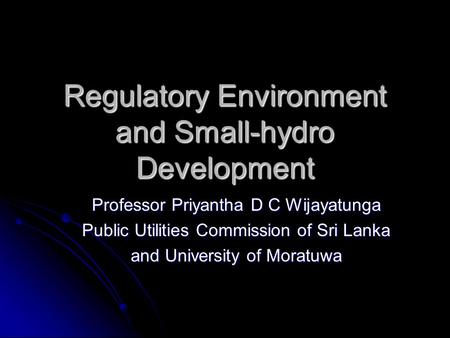 Regulatory Environment and Small-hydro Development Professor Priyantha D C Wijayatunga Public Utilities Commission of Sri Lanka and University of Moratuwa.