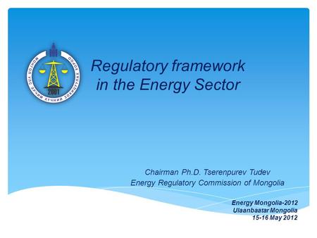 Regulatory framework in the Energy Sector Chairman Ph.D. Tserenpurev Tudev Energy Regulatory Commission of Mongolia Energy Mongolia-2012 Ulaanbaatar Mongolia.