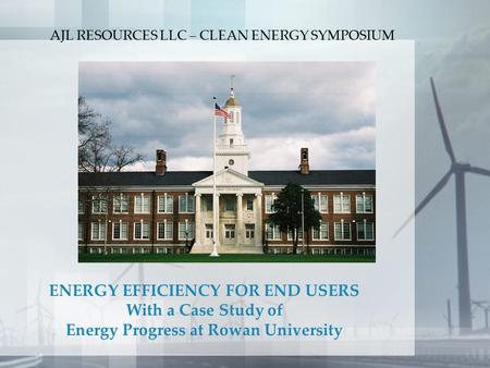 ENERGY EFFICIENCY FOR END USERS With a Case Study of Energy Progress at Rowan University AJL RESOURCES LLC – CLEAN ENERGY SYMPOSIUM.