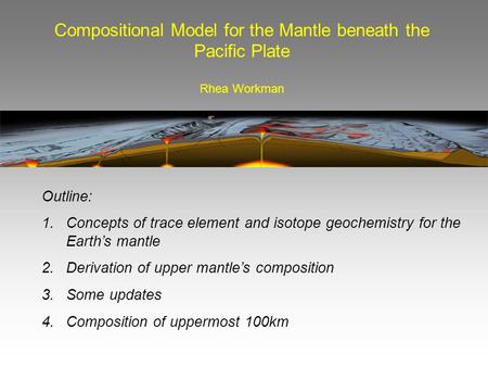 Compositional Model for the Mantle beneath the Pacific Plate Rhea Workman Outline: 1. Concepts of trace element and isotope geochemistry for the Earth’s.