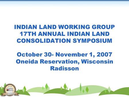 INDIAN LAND WORKING GROUP 17TH ANNUAL INDIAN LAND CONSOLIDATION SYMPOSIUM October 30- November 1, 2007 Oneida Reservation, Wisconsin Radisson.