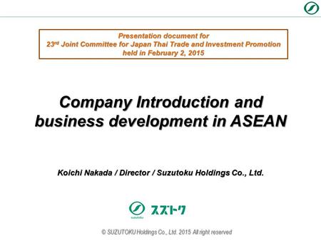 Koichi Nakada / Director / Suzutoku Holdings Co., Ltd. Company Introduction and business development in ASEAN © SUZUTOKU Holdings Co., Ltd. 2015 All right.