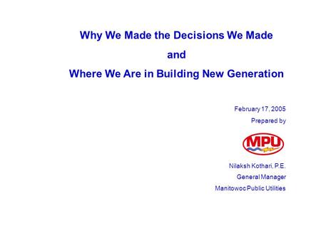 Why We Made the Decisions We Made and Where We Are in Building New Generation February 17, 2005 Prepared by Nilaksh Kothari, P.E. General Manager Manitowoc.