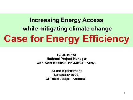 1 Increasing Energy Access while mitigating climate change Case for Energy Efficiency PAUL KIRAI National Project Manager, GEF-KAM ENERGY PROJECT - Kenya.